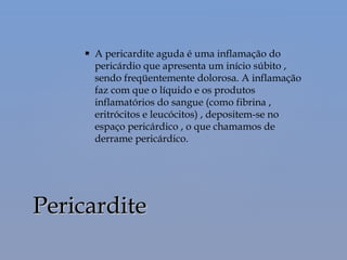  A pericardite aguda é uma inflamação do
pericárdio que apresenta um início súbito ,
sendo freqüentemente dolorosa. A inflamação
faz com que o líquido e os produtos
inflamatórios do sangue (como fibrina ,
eritrócitos e leucócitos) , depositem-se no
espaço pericárdico , o que chamamos de
derrame pericárdico.
PericarditePericardite
 