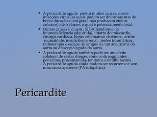  A pericardite aguda  possui muitas causas, desde
infecções virais (as quais podem ser dolorosas mas de
breve duração e, em geral, não produzem efeitos
crônicos) até o câncer, o qual é potencialmente letal.
 Outras causas incluem , SIDA (síndrome da
imunodeficiência adquirida), infarto do miocárdio,
cirurgia cardíaca, lúpus eritematoso sistêmico, artrite
 reumatóide, insuficiência renal , lesões traumáticas ,
radioterapia e escape de sangue de um aneurisma da
aorta ou dissecção aguda da aorta .
 A pericardite aguda também pode ser um efeito
colateral de certas drogas, como anticoagulantes ,
penicilina, procainamida, fenitoína e fenilbutazona .
A pericardite aguda ainda poderá ser recorrente e sem
uma causa aparente (PA idiopática).
PericarditePericardite
 