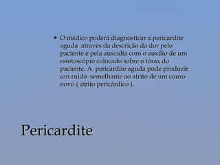  O médico poderá diagnosticar a pericarditeO médico poderá diagnosticar a pericardite
aguda através da descrição da dor peloaguda através da descrição da dor pelo
paciente e pela ausculta com o auxílio de umpaciente e pela ausculta com o auxílio de um
estetoscópio colocado sobre o tórax doestetoscópio colocado sobre o tórax do
paciente. A pericardite aguda pode produzirpaciente. A pericardite aguda pode produzir
um ruido semelhante ao atrito de um couroum ruido semelhante ao atrito de um couro
novo ( atrito pericárdico ).novo ( atrito pericárdico ).
PericarditePericardite
 