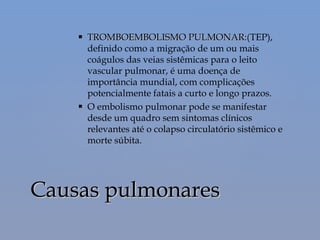  TROMBOEMBOLISMO PULMONAR:(TROMBOEMBOLISMO PULMONAR:(TEP),
definido como a migração de um ou mais
coágulos das veias sistêmicas para o leito
vascular pulmonar, é uma doença de
importância mundial, com complicações
potencialmente fatais a curto e longo prazos.
 O embolismo pulmonar pode se manifestar
desde um quadro sem sintomas clínicos
relevantes até o colapso circulatório sistêmico e
morte súbita. 
Causas pulmonaresCausas pulmonares
 