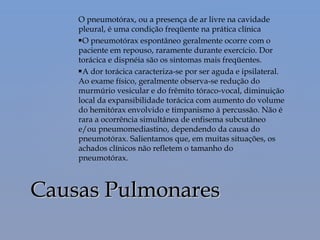O pneumotórax, ou a presença de ar livre na cavidade
pleural, é uma condição freqüente na prática clínica
O pneumotórax espontâneo geralmente ocorre com o
paciente em repouso, raramente durante exercício. Dor
torácica e dispnéia são os sintomas mais freqüentes.
A dor torácica caracteriza-se por ser aguda e ipsilateral.
Ao exame físico, geralmente observa-se redução do
murmúrio vesicular e do frêmito tóraco-vocal, diminuição
local da expansibilidade torácica com aumento do volume
do hemitórax envolvido e timpanismo à percussão. Não é
rara a ocorrência simultânea de enfisema subcutâneo
e/ou pneumomediastino, dependendo da causa do
pneumotórax. Salientamos que, em muitas situações, os
achados clínicos não refletem o tamanho do
pneumotórax.
Causas PulmonaresCausas Pulmonares
 