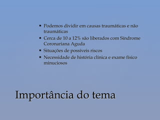  Podemos dividir em causas traumáticas e nãoPodemos dividir em causas traumáticas e não
traumáticastraumáticas
 Cerca de 10 a 12% são liberados com SíndromeCerca de 10 a 12% são liberados com Síndrome
Coronariana AgudaCoronariana Aguda
 Situações de possíveis riscosSituações de possíveis riscos
 Necessidade de história clínica e exame físicoNecessidade de história clínica e exame físico
minuciososminuciosos
Importância do temaImportância do tema
 