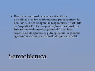  Descrever, sempre de maneira sistemática eDescrever, sempre de maneira sistemática e
disciplinada , todos os 10 caracteres propedêuticos dadisciplinada , todos os 10 caracteres propedêuticos da
dor. Por ex. a dor do aparelho respiratório é “profunda”dor. Por ex. a dor do aparelho respiratório é “profunda”
ou “superficial". Dor em queimação retroesternal dasou “superficial". Dor em queimação retroesternal das
laringo-traqueobronquites (profunda) e as doreslaringo-traqueobronquites (profunda) e as dores
superficiais dos processos pulmopleurais ou pleuraissuperficiais dos processos pulmopleurais ou pleurais
agudos com o comprometimento da pleura parietal.agudos com o comprometimento da pleura parietal.
SemiotécnicaSemiotécnica
 