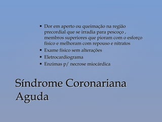  Dor em aperto ou queimação na regiãoDor em aperto ou queimação na região
precordial que se irradia para pescoço ,precordial que se irradia para pescoço ,
membros superiores que pioram com o esforçomembros superiores que pioram com o esforço
físico e melhoram com repouso e nitratosfísico e melhoram com repouso e nitratos
 Exame físico sem alteraçõesExame físico sem alterações
 EletrocardiogramaEletrocardiograma
 Enzimas p/ necrose miocárdicaEnzimas p/ necrose miocárdica
Síndrome CoronarianaSíndrome Coronariana
AgudaAguda
 
