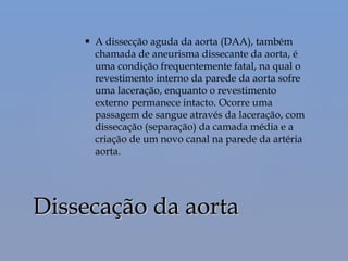  A dissecção aguda da aorta (DAA), também
chamada de aneurisma dissecante da aorta, é
uma condição frequentemente fatal, na qual o
revestimento interno da parede da aorta sofre
uma laceração, enquanto o revestimento
externo permanece intacto. Ocorre uma
passagem de sangue através da laceração, com
dissecação (separação) da camada média e a
criação de um novo canal na parede da artéria
aorta.
Dissecação da aortaDissecação da aorta
 