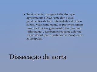  Teoricamente, qualquer indivíduo queTeoricamente, qualquer indivíduo que
apresenta uma DAA sente dor, a qualapresenta uma DAA sente dor, a qual
geralmente é de forte intensidade e de iníciogeralmente é de forte intensidade e de início
súbito. Mais comumente, os pacientes sentemsúbito. Mais comumente, os pacientes sentem
uma dor torácica, geralmente descrita comouma dor torácica, geralmente descrita como
"dilacerante" . Também é frequente a dor na"dilacerante" . Também é frequente a dor na
região dorsal (parte posterior do tórax), entreregião dorsal (parte posterior do tórax), entre
as escápulas.as escápulas.
Dissecação da aortaDissecação da aorta
 