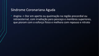 Síndrome Coronariana Aguda
• Angina -> Dor em aperto ou queimação na região precordial ou
retroesternal, com irradiação para pescoço e membros superiores,
que pioram com o esforço físico e melhora com repouso e nitrato
 