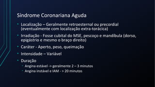 Síndrome Coronariana Aguda
• Localização – Geralmente retroesternal ou precordial
(eventualmente com localização extra-torácica)
• Irradiação - Fosse cubital do MSE, pescoço e mandíbula (dorso,
epigástrio e mesmo o braço direito)
• Caráter - Aperto, peso, queimação
• Intensidade – Variável
• Duração
• Angina estável -> geralmente 2 – 3 minutos
• Angina instável e IAM - > 20 minutos
 