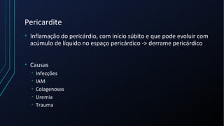 Pericardite
• Inflamação do pericárdio, com início súbito e que pode evoluir com
acúmulo de líquido no espaço pericárdico -> derrame pericárdico
• Causas
• Infecções
• IAM
• Colagenoses
• Uremia
• Trauma
 