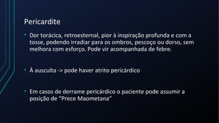 Pericardite
• Dor torácica, retroesternal, pior à inspiração profunda e com a
tosse, podendo irradiar para os ombros, pescoço ou dorso, sem
melhora com esforço. Pode vir acompanhada de febre.
• À ausculta -> pode haver atrito pericárdico
• Em casos de derrame pericárdico o paciente pode assumir a
posição de “Prece Maometana”
 