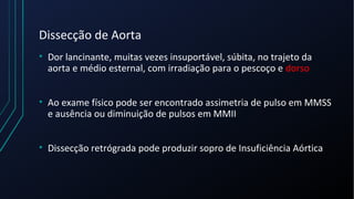 Dissecção de Aorta
• Dor lancinante, muitas vezes insuportável, súbita, no trajeto da
aorta e médio esternal, com irradiação para o pescoço e dorso
• Ao exame físico pode ser encontrado assimetria de pulso em MMSS
e ausência ou diminuição de pulsos em MMII
• Dissecção retrógrada pode produzir sopro de Insuficiência Aórtica
 