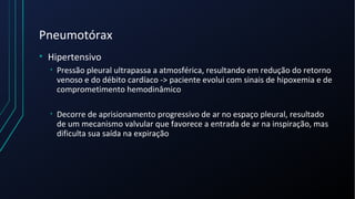 Pneumotórax
• Hipertensivo
• Pressão pleural ultrapassa a atmosférica, resultando em redução do retorno
venoso e do débito cardíaco -> paciente evolui com sinais de hipoxemia e de
comprometimento hemodinâmico
• Decorre de aprisionamento progressivo de ar no espaço pleural, resultado
de um mecanismo valvular que favorece a entrada de ar na inspiração, mas
dificulta sua saída na expiração
 