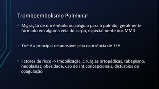 Tromboembolismo Pulmonar
• Migração de um êmbolo ou coágulo para o pulmão, geralmente
formado em alguma veia do corpo, especialmente nos MMII
• TVP é a principal responsável pela ocorrência de TEP
• Fatores de risco -> Imobilização, cirurgias ortopédicas, tabagismo,
neoplasias, obesidade, uso de anticoncepcionais, distúrbios de
coagulação
 