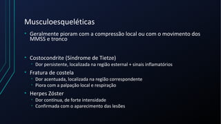 Musculoesqueléticas
• Geralmente pioram com a compressão local ou com o movimento dos
MMSS e tronco
• Costocondrite (Síndrome de Tietze)
• Dor persistente, localizada na região esternal + sinais inflamatórios
• Fratura de costela
• Dor acentuada, localizada na região correspondente
• Piora com a palpação local e respiração
• Herpes Zóster
• Dor contínua, de forte intensidade
• Confirmada com o aparecimento das lesões
 