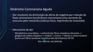 Síndrome Coronariana Aguda
• Dor resultante da diminuição da oferta de oxigênio por redução do
fluxo coronariano (insuficiência coronariana) e/ou aumento do
consumo pelo miocárdio (esforço físico, hipertrofia do miocárdio)
• Mecanismo de dor
• Metabolismo anaeróbico -> estímulo das fibras simpáticas aferentes ->
gânglios da cadeia simpática -> medula -> tronco -> tálamo e córtex cerebral
(junto com fibras sensitivas somáticas dos dermátomos C8-T4)
Dor visceral, mal definida
 