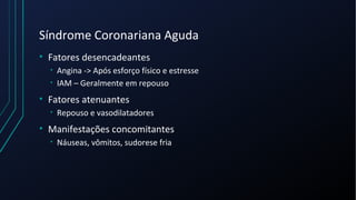 Síndrome Coronariana Aguda
• Fatores desencadeantes
• Angina -> Após esforço físico e estresse
• IAM – Geralmente em repouso
• Fatores atenuantes
• Repouso e vasodilatadores
• Manifestações concomitantes
• Náuseas, vômitos, sudorese fria
 