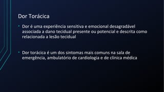 Dor Torácica
• Dor é uma experiência sensitiva e emocional desagradável
associada a dano tecidual presente ou potencial e descrita como
relacionada a lesão tecidual
• Dor torácica é um dos sintomas mais comuns na sala de
emergência, ambulatório de cardiologia e de clínica médica
 