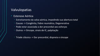 Valvulopatias
• Estenose Aórtica
• Estreitamento da valva aórtica, impedindo sua abertura total
• Causas -> Congênita, Febre reumática, Degenerativa
• Pode estar associada a dor precordial aos esforços
• Outros -> Síncope, sinais de IC, palpitação
• Tríade clássica -> Dor precordial, dispneia e síncope
 
