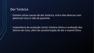 Dor Torácica
• Existem várias causas de dor torácica, entre elas diversas com
potencial risco à vida do paciente
• Importância da avaliação inicial, história clínica e avaliação dos
fatores de risco, além da caracterização da dor e exame físico
 