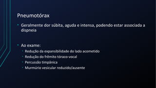 Pneumotórax
• Geralmente dor súbita, aguda e intensa, podendo estar associada a
dispneia
• Ao exame:
• Redução da expansibilidade do lado acometido
• Redução do frêmito tóraco-vocal
• Percussão timpânica
• Murmúrio vesicular reduzido/ausente
 
