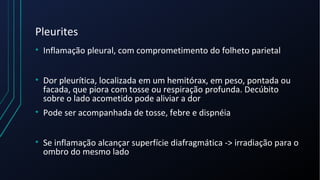Pleurites
• Inflamação pleural, com comprometimento do folheto parietal
• Dor pleurítica, localizada em um hemitórax, em peso, pontada ou
facada, que piora com tosse ou respiração profunda. Decúbito
sobre o lado acometido pode aliviar a dor
• Pode ser acompanhada de tosse, febre e dispnéia
• Se inflamação alcançar superfície diafragmática -> irradiação para o
ombro do mesmo lado
 