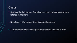Outras
• Hipertensão Pulmonar – Semelhante à dor cardíaca, porém sem
fatores de melhora
• Neoplasias – Comprometimento pleural ou ósseo
• Traqueobronquites – Principalmente relacionada com a tosse
 