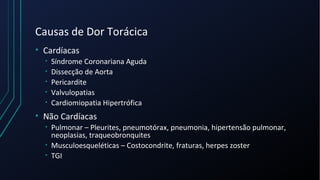 Causas de Dor Torácica
• Cardíacas
• Síndrome Coronariana Aguda
• Dissecção de Aorta
• Pericardite
• Valvulopatias
• Cardiomiopatia Hipertrófica
• Não Cardíacas
• Pulmonar – Pleurites, pneumotórax, pneumonia, hipertensão pulmonar,
neoplasias, traqueobronquites
• Musculoesqueléticas – Costocondrite, fraturas, herpes zoster
• TGI
 
