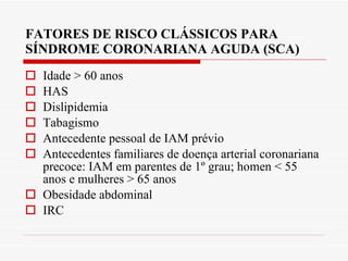 FATORES DE RISCO CLÁSSICOS PARA SÍNDROME CORONARIANA AGUDA (SCA) Idade > 60 anos HAS Dislipidemia Tabagismo Antecedente pessoal de IAM prévio Antecedentes familiares de doença arterial coronariana precoce: IAM em parentes de 1º grau; homen < 55 anos e mulheres > 65 anos Obesidade abdominal IRC 