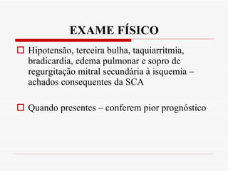 EXAME FÍSICO Hipotensão, terceira bulha, taquiarritmia, bradicardia, edema pulmonar e sopro de regurgitação mitral secundária à isquemia – achados consequentes da SCA Quando presentes – conferem pior prognóstico 