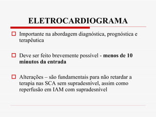 ELETROCARDIOGRAMA Importante na abordagem diagnóstica, prognóstica e terapêutica Deve ser feito brevemente possível -  menos de 10 minutos da entrada Alterações – são fundamentais para não retardar a terapia nas SCA sem supradesnível, assim como reperfusão em IAM com supradesnível 