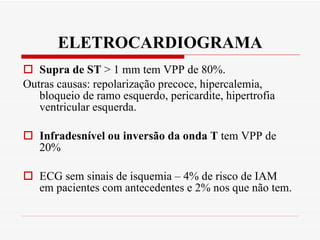 ELETROCARDIOGRAMA Supra de ST  > 1 mm tem VPP de 80%. Outras causas: repolarização precoce, hipercalemia, bloqueio de ramo esquerdo, pericardite, hipertrofia ventricular esquerda. Infradesnível ou inversão da onda T  tem VPP de 20% ECG sem sinais de isquemia – 4% de risco de IAM  em pacientes com antecedentes e 2% nos que não tem. 