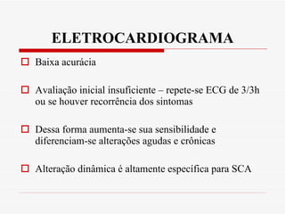 ELETROCARDIOGRAMA Baixa acurácia Avaliação inicial insuficiente – repete-se ECG de 3/3h ou se houver recorrência dos sintomas Dessa forma aumenta-se sua sensibilidade e diferenciam-se alterações agudas e crônicas  Alteração dinâmica é altamente específica para SCA 