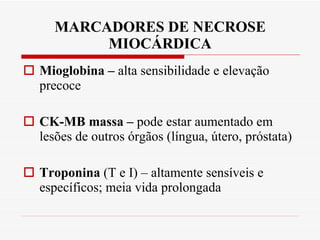 MARCADORES DE NECROSE MIOCÁRDICA Mioglobina –  alta sensibilidade e elevação precoce CK-MB massa –  pode estar aumentado em lesões de outros órgãos (língua, útero, próstata) Troponina  (T e I) – altamente sensíveis e específicos; meia vida prolongada 