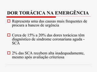 DOR TORÁCICA NA EMERGÊNCIA  Representa uma das causas mais frequentes de procura a bancos de urgência Cerca de 15% a 20% das dores torácicas têm diagnóstico de síndrome coronariana aguda - SCA  2% das SCA recebem alta inadequadamente, mesmo após avaliação criteriosa 