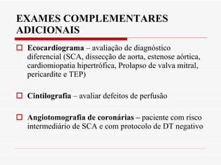 EXAMES COMPLEMENTARES ADICIONAIS Ecocardiograma  – avaliação de diagnóstico diferencial (SCA, dissecção de aorta, estenose aórtica, cardiomiopatia hipertrófica, Prolapso de valva mitral, pericardite e TEP) Cintilografia  – avaliar defeitos de perfusão Angiotomografia de coronárias –  paciente com risco intermediário de SCA e com protocolo de DT negativo 