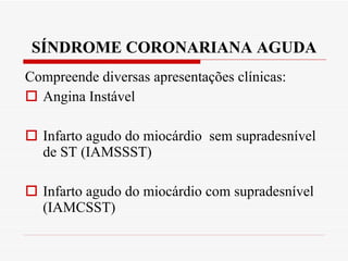 SÍNDROME CORONARIANA AGUDA Compreende diversas apresentações clínicas: Angina Instável  Infarto agudo do miocárdio  sem supradesnível de ST (IAMSSST) Infarto agudo do miocárdio com supradesnível (IAMCSST) 