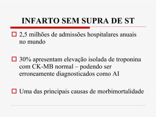 INFARTO SEM SUPRA DE ST 2,5 milhões de admissões hospitalares anuais no mundo 30% apresentam elevação isolada de troponina com CK-MB normal – podendo ser erroneamente diagnosticados como AI Uma das principais causas de morbimortalidade 