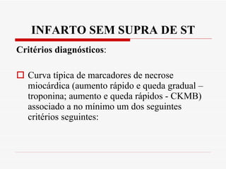 INFARTO SEM SUPRA DE ST Critérios diagnósticos : Curva típica de marcadores de necrose miocárdica (aumento rápido e queda gradual – troponina; aumento e queda rápidos - CKMB) associado a no mínimo um dos seguintes critérios seguintes: 