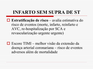 INFARTO SEM SUPRA DE ST Estratificação de risco  – avalia estimativa do risco de eventos (morte, infarto, reinfarto e AVC, re-hospitalização por SCA e revascularização urgente urgente) Escore TIMI – melhor visão da extensão da doença arterial coronariana – risco de eventos adversos além de mortalidade 