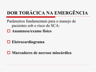 DOR TORÁCICA NA EMERGÊNCIA Parâmetros fundamentais para o manejo de pacientes sob o risco de SCA: Anamnese/exame físico Eletrocardiograma Marcadores de necrose miocárdica 