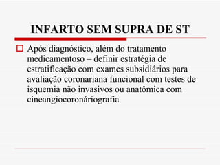 INFARTO SEM SUPRA DE ST Após diagnóstico, além do tratamento medicamentoso – definir estratégia de estratificação com exames subsidiários para avaliação coronariana funcional com testes de isquemia não invasivos ou anatômica com cineangiocoronáriografia 