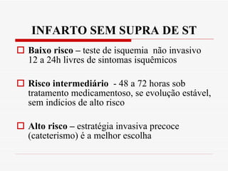INFARTO SEM SUPRA DE ST Baixo risco –  teste de isquemia  não invasivo 12 a 24h livres de sintomas isquêmicos Risco intermediário  - 48 a 72 horas sob tratamento medicamentoso, se evolução estável, sem indícios de alto risco Alto risco –  estratégia invasiva precoce (cateterismo) é a melhor escolha 