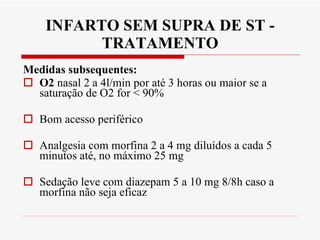 INFARTO SEM SUPRA DE ST - TRATAMENTO Medidas subsequentes: O2  nasal 2 a 4l/min por até 3 horas ou maior se a saturação de O2 for < 90% Bom acesso periférico Analgesia com morfina 2 a 4 mg diluídos a cada 5 minutos até, no máximo 25 mg Sedação leve com diazepam 5 a 10 mg 8/8h caso a morfina não seja eficaz 