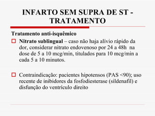 INFARTO SEM SUPRA DE ST - TRATAMENTO Tratamento anti-isquêmico  Nitrato sublingual  – caso não haja alívio rápido da dor, considerar nitrato endovenoso por 24 a 48h  na dose de 5 a 10 mcg/min, titulados para 10 mcg/min a cada 5 a 10 minutos. Contraindicação: pacientes hipotensos (PAS <90); uso recente de inibidores da fosfodiesterase (sildenafil) e disfunção do ventrículo direito 