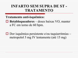 INFARTO SEM SUPRA DE ST - TRATAMENTO Tratamento anti-isquêmico: Betabloqueadores  – doses baixas VO, manter a FC em torno de 60 bpm.  Dor isquêmica persistente e/ou taquiarritmias – metropolol 5 mg IV lentamente (até 15 mg) 