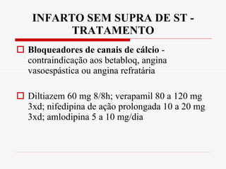 INFARTO SEM SUPRA DE ST - TRATAMENTO Bloqueadores de canais de cálcio  -  contraindicação aos betabloq, angina vasoespástica ou angina refratária Diltiazem 60 mg 8/8h; verapamil 80 a 120 mg 3xd; nifedipina de ação prolongada 10 a 20 mg 3xd; amlodipina 5 a 10 mg/dia 