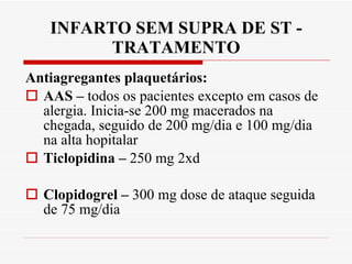INFARTO SEM SUPRA DE ST - TRATAMENTO Antiagregantes plaquetários: AAS –  todos os pacientes excepto em casos de alergia. Inicia-se 200 mg macerados na chegada, seguido de 200 mg/dia e 100 mg/dia na alta hopitalar Ticlopidina –  250 mg 2xd  Clopidogrel –  300 mg dose de ataque seguida de 75 mg/dia 
