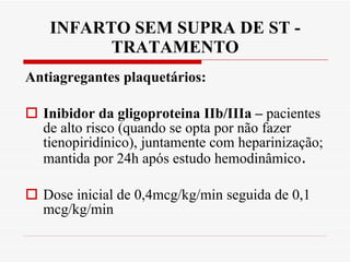 INFARTO SEM SUPRA DE ST - TRATAMENTO Antiagregantes plaquetários: Inibidor da gligoproteina IIb/IIIa –  pacientes de alto risco (quando se opta por não fazer tienopiridínico), juntamente com heparinização; mantida por 24h após estudo hemodinâmico .  Dose inicial de 0,4mcg/kg/min seguida de 0,1 mcg/kg/min 
