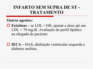 INFARTO SEM SUPRA DE ST - TRATAMENTO Outros agentes:  Estatinas –  se LDL >100, ajustar a dose até um LDL < 70 mg/dl. Avaliação do perfil lipídico na chegada do paciente IECA –  HAS, disfunção ventricular esquerda e diabetes melitus. 
