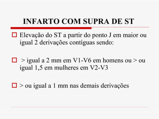 INFARTO COM SUPRA DE ST  Elevação do ST a partir do ponto J em maior ou igual 2 derivações contíguas sendo: > igual a 2 mm em V1-V6 em homens ou > ou igual 1,5 em mulheres em V2-V3 > ou igual a 1 mm nas demais derivações 